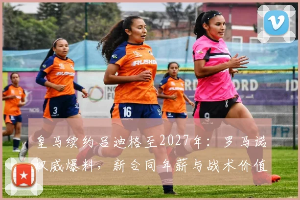 皇马续约吕迪格至2027年:罗马诺权威爆料,新合同年薪与战术价值全解析