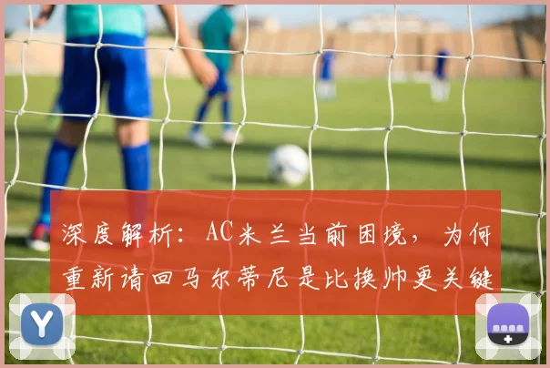 深度解析:AC米兰当前困境,为何重新请回马尔蒂尼是比换帅更关键的一步?