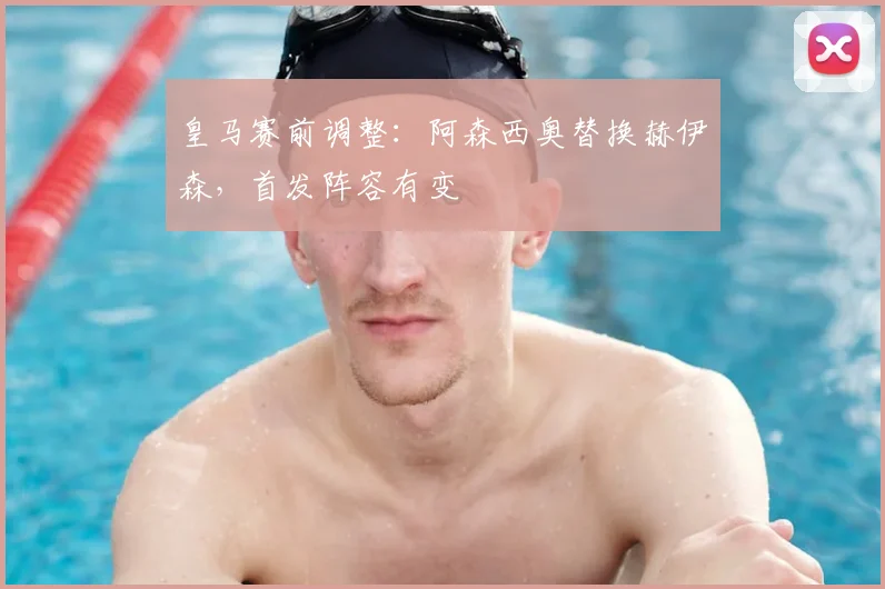 皇马赛前调整:阿森西奥替换赫伊森,首发阵容有变
