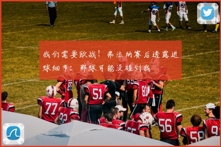 我们需要欧战!弗法纳赛后透露进球细节:那球可能没碰到我
