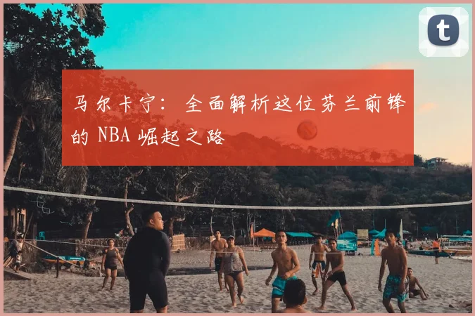 马尔卡宁:全面解析这位芬兰前锋的 NBA 崛起之路