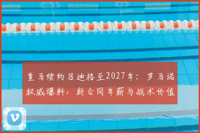 皇马续约吕迪格至2027年:罗马诺权威爆料,新合同年薪与战术价值全解析