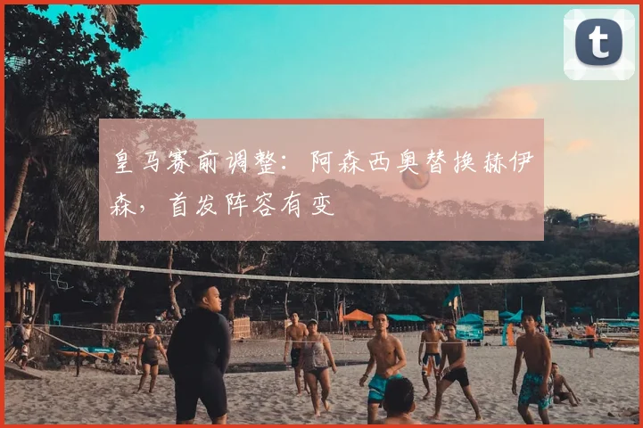 皇马赛前调整：阿森西奥替换赫伊森，首发阵容有变