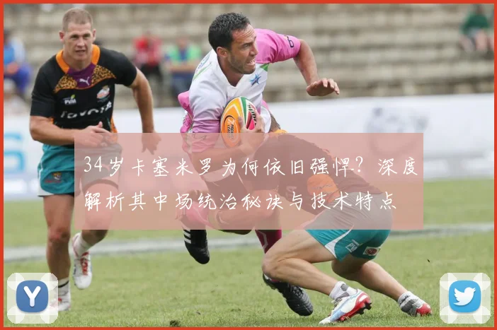 34岁卡塞米罗为何依旧强悍?深度解析其中场统治秘诀与技术特点