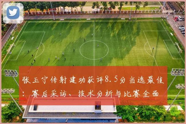 张玉宁传射建功获评8.5分当选最佳:赛后采访、技术分析与比赛全面回顾