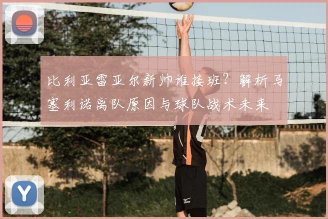 比利亚雷亚尔新帅谁接班？解析马塞利诺离队原因与球队战术未来